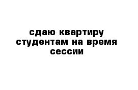 сдаю квартиру студентам на время сессии